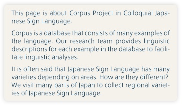 This page is about Corpus Project in Colloquial Japanese Sign Language. Corpus is a database that consists of many examples of the language. Our research team provides linguistic descriptions for each example in the database to facilitate linguistic analyses. It is often said that Japanese Sign Language has many varieties depending on areas. How are they different? We visit many parts of Japan to collect regional varieties of Japanese Sign Language. 