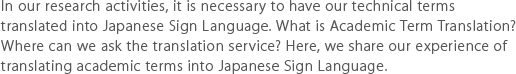 In our research activities, it is necessary to have our technical terms translated into Japanese Sign Language. What is Academic Term Translation? Where can we ask the translation service? Here, we share our experience of translating academic terms into Japanese Sign Language.
